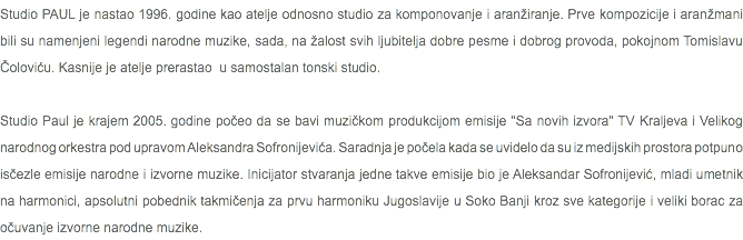 Studio PAUL je nastao 1996. godine kao atelje odnosno studio za komponovanje i aranžiranje. Prve kompozicije i aranžmani bili su namenjeni legendi narodne muzike, sada, na žalost svih ljubitelja dobre pesme i dobrog provoda, pokojnom Tomislavu Čoloviću. Kasnije je atelje prerastao u samostalan tonski studio. Studio Paul je krajem 2005. godine počeo da se bavi muzičkom produkcijom emisije "Sa novih izvora" TV Kraljeva i Velikog narodnog orkestra pod upravom Aleksandra Sofronijevića. Saradnja je počela kada se uvidelo da su iz medijskih prostora potpuno isčezle emisije narodne i izvorne muzike. Inicijator stvaranja jedne takve emisije bio je Aleksandar Sofronijević, mladi umetnik na harmonici, apsolutni pobednik takmičenja za prvu harmoniku Jugoslavije u Soko Banji kroz sve kategorije i veliki borac za očuvanje izvorne narodne muzike.