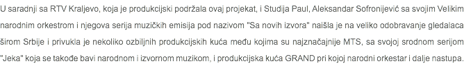 U saradnji sa RTV Kraljevo, koja je produkcijski podržala ovaj projekat, i Studija Paul, Aleksandar Sofronijević sa svojim Velikim narodnim orkestrom i njegova serija muzičkih emisija pod nazivom "Sa novih izvora" naišla je na veliko odobravanje gledalaca širom Srbije i privukla je nekoliko ozbiljnih produkcijskih kuća među kojima su najznačajnije MTS, sa svojoj srodnom serijom "Jeka" koja se takođe bavi narodnom i izvornom muzikom, i produkcijska kuća GRAND pri kojoj narodni orkestar i dalje nastupa.