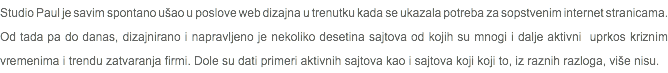 Studio Paul je savim spontano ušao u poslove web dizajna u trenutku kada se ukazala potreba za sopstvenim internet stranicama. Od tada pa do danas, dizajnirano i napravljeno je nekoliko desetina sajtova od kojih su mnogi i dalje aktivni uprkos kriznim vremenima i trendu zatvaranja firmi. Dole su dati primeri aktivnih sajtova kao i sajtova koji koji to, iz raznih razloga, više nisu.