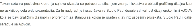 Tokom rada na poslovima kreiranja sajtova ukazala se potreba za sticanjem znanja i iskustva u oblasti grafičkog dizajna kao neraskidivog dela web prezentacija. Za tu nadgradnju i usavršavanje Studio Paul duguje zahvalnost dizajnerskoj firmi AJOVA koja se bavi grafičkim dizajnom i pripremom za štampu sa kojom je urađen čitav niz uspešnih projekata. Studio Paul i dalje sarađuje sa Ajovom.