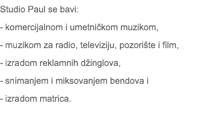 Studio Paul se bavi: - komercijalnom i umetničkom muzikom, - muzikom za radio, televiziju, pozorište i film, - izradom reklamnih džinglova, - snimanjem i miksovanjem bendova i - izradom matrica. 