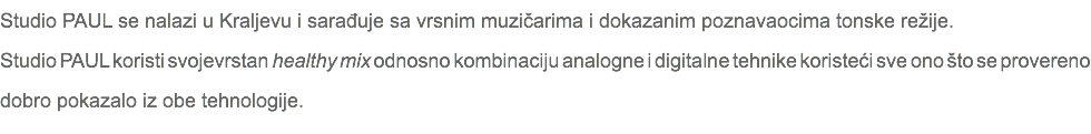 Studio PAUL se nalazi u Kraljevu i sarađuje sa vrsnim muzičarima i dokazanim poznavaocima tonske režije. Studio PAUL koristi svojevrstan healthy mix odnosno kombinaciju analogne i digitalne tehnike koristeći sve ono što se provereno dobro pokazalo iz obe tehnologije.