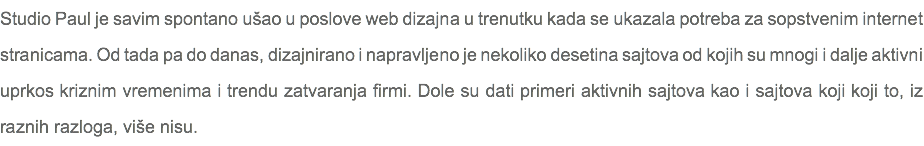 Studio Paul je savim spontano ušao u poslove web dizajna u trenutku kada se ukazala potreba za sopstvenim internet stranicama. Od tada pa do danas, dizajnirano i napravljeno je nekoliko desetina sajtova od kojih su mnogi i dalje aktivni uprkos kriznim vremenima i trendu zatvaranja firmi. Dole su dati primeri aktivnih sajtova kao i sajtova koji koji to, iz raznih razloga, više nisu.