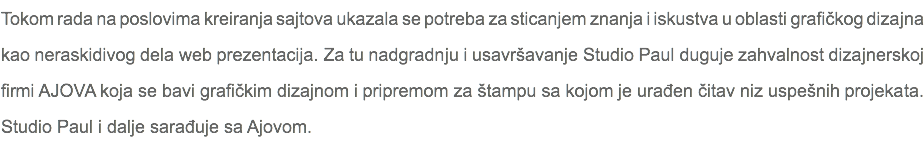 Tokom rada na poslovima kreiranja sajtova ukazala se potreba za sticanjem znanja i iskustva u oblasti grafičkog dizajna kao neraskidivog dela web prezentacija. Za tu nadgradnju i usavršavanje Studio Paul duguje zahvalnost dizajnerskoj firmi AJOVA koja se bavi grafičkim dizajnom i pripremom za štampu sa kojom je urađen čitav niz uspešnih projekata. Studio Paul i dalje sarađuje sa Ajovom.